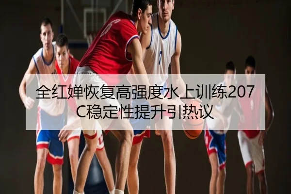 全红婵恢复高强度水上训练207C稳定性提升引热议